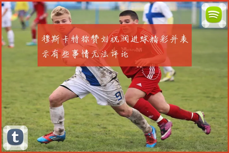 穆斯卡特称赞刘祝润进球精彩并表示有些事情无法评论