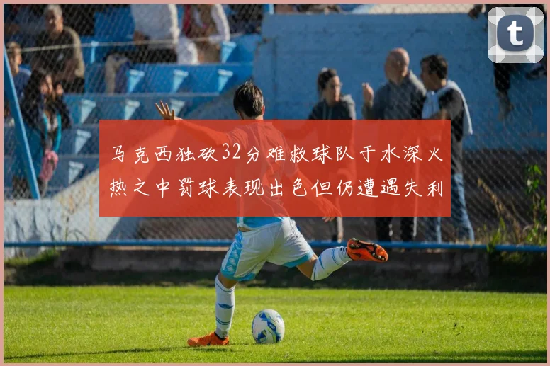 马克西独砍32分难救球队于水深火热之中罚球表现出色但仍遭遇失利