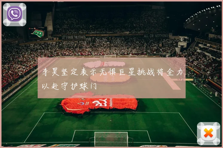 李昊坚定表示无惧巨星挑战将全力以赴守护球门