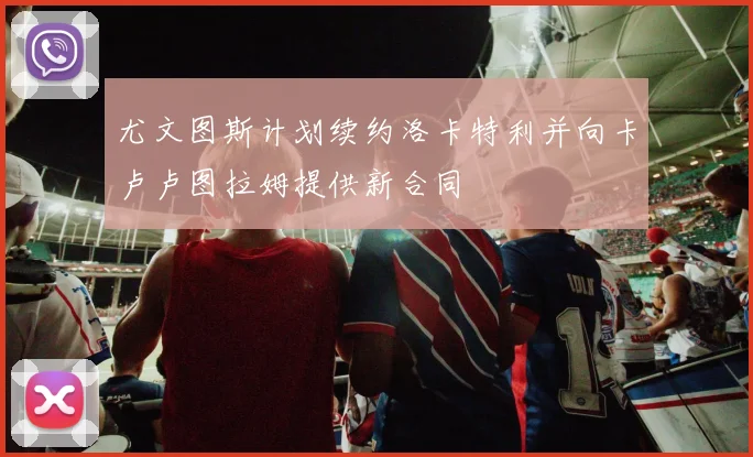 尤文图斯计划续约洛卡特利并向卡卢卢图拉姆提供新合同