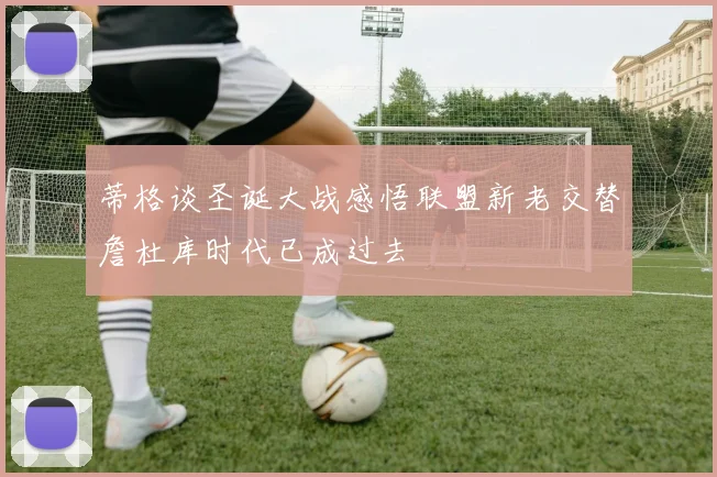 蒂格谈圣诞大战感悟联盟新老交替詹杜库时代已成过去