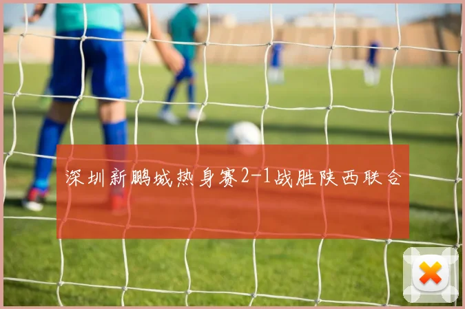 深圳新鹏城热身赛2-1战胜陕西联合
