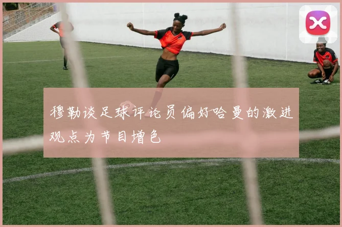 穆勒谈足球评论员偏好哈曼的激进观点为节目增色