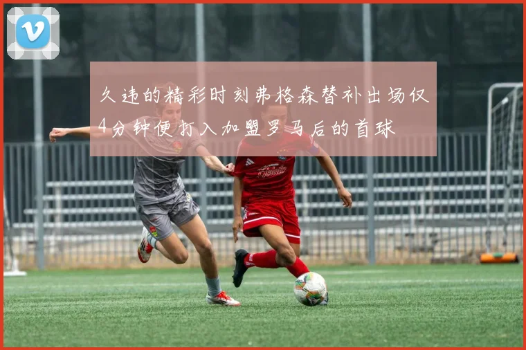 久违的精彩时刻弗格森替补出场仅4分钟便打入加盟罗马后的首球