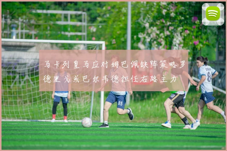 马卡列皇马应对姆巴佩缺阵策略罗德里戈或巴尔韦德担任右路主力