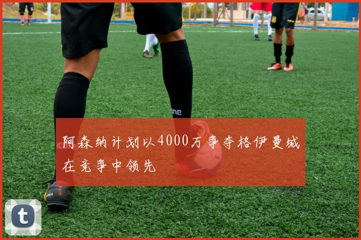 阿森纳计划以4000万争夺格伊曼城在竞争中领先