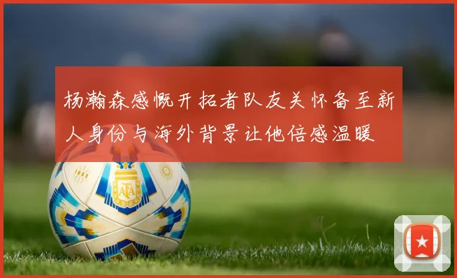 杨瀚森感慨开拓者队友关怀备至新人身份与海外背景让他倍感温暖