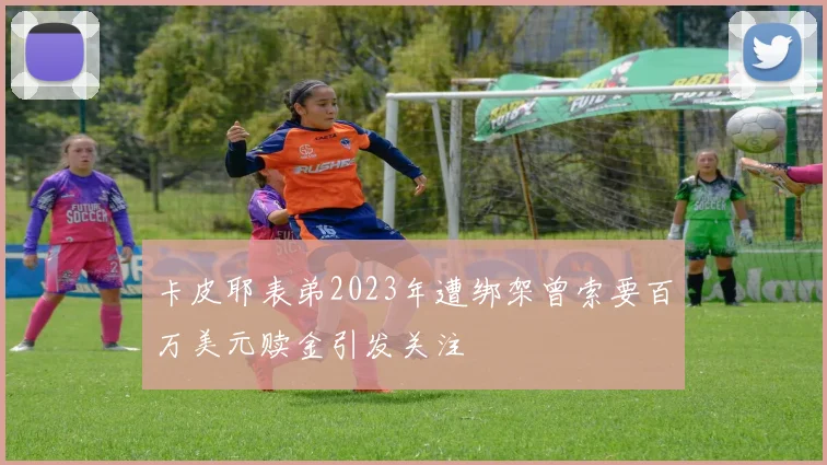 卡皮耶表弟2023年遭绑架曾索要百万美元赎金引发关注