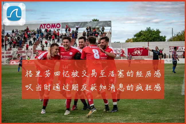 格里芬回忆被交易至活塞的经历感叹当时通过朋友获知消息的疯狂感受