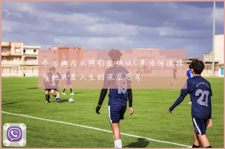 乔治娜内衣照引发热议C罗为何选择与她共度人生的深层思考