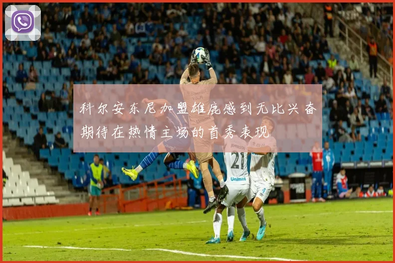 科尔安东尼加盟雄鹿感到无比兴奋期待在热情主场的首秀表现