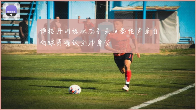 博格丹训练状态引关注泰伦卢亲自向球员确认主帅身份