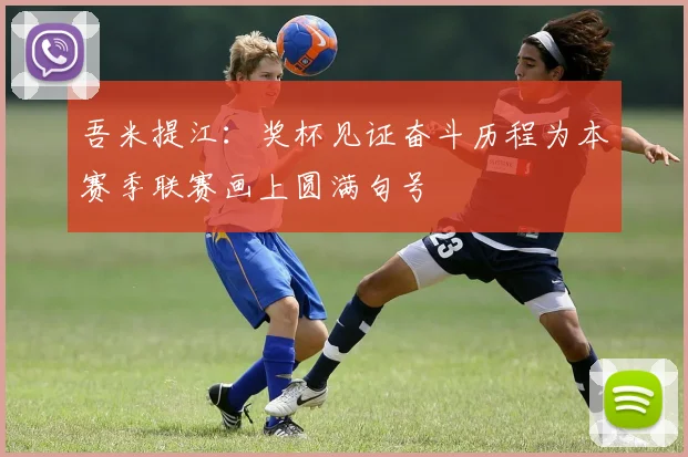 吾米提江：奖杯见证奋斗历程为本赛季联赛画上圆满句号