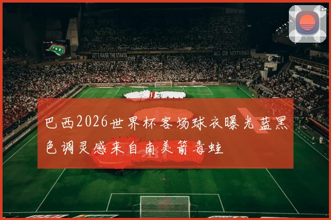 巴西2026世界杯客场球衣曝光蓝黑色调灵感来自南美箭毒蛙