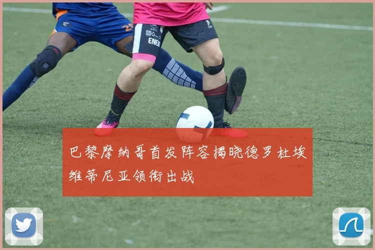 巴黎摩纳哥首发阵容揭晓德罗杜埃维蒂尼亚领衔出战