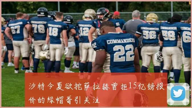 沙特今夏欲挖萨拉赫曾拒15亿镑报价的绿帽哥引关注