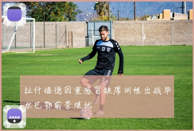 拉什福德因重感冒缺席训练出战毕尔巴鄂前景堪忧